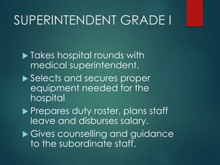SUPERINTENDENT GRADE I
 Takes hospital rounds with
medical superintendent.
 Selects and secures proper
equipment needed for the
hospital
 Prepares duty roster, plans staff
leave and disburses salary.
 Gives counselling and guidance
to the subordinate staff.
 