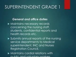 SUPERINTENDENT GRADE 1
General and office duties
 Maintains necessary records
concerning the nursing staff,
students, confidential reports and
health records etc.
 Submits annual reports of the nursing
service departments to Medical
superintendent, INC and Nurses
Registration Council.
 Maintains cordial relations with
 