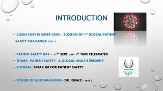 INTRODUCTION
• CLEAN CARE IS SAFER CARE. ( SLOGAN OF 1ST GLOBAL PATIENT
SAFETY CHALLENGE, 2005 )
• PATIENT SAFETY DAY – 17TH SEPT. 2019 1ST TIME CELEBRATED.
• THEME:- PATIENT SAFETY:- A GLOBAL HEALTH PRIORITY.
• SLOGAN:- SPEAK UP FOR PATIENT SAFETY.
• FATHER OF HANDWASHING:- DR. IGNAZ ( 1847 )
 