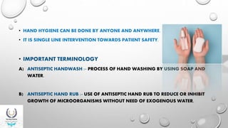 • HAND HYGIENE CAN BE DONE BY ANYONE AND ANYWHERE.
• IT IS SINGLE LINE INTERVENTION TOWARDS PATIENT SAFETY.
• IMPORTANT TERMINOLOGY
A) ANTISEPTIC HANDWASH :- PROCESS OF HAND WASHING BY USING SOAP AND
WATER.
B) ANTISEPTIC HAND RUB :- USE OF ANTISEPTIC HAND RUB TO REDUCE OR INHIBIT
GROWTH OF MICROORGANISMS WITHOUT NEED OF EXOGENOUS WATER.
 