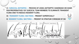 C) SURGICAL ANTISEPSIS :- PROCESS OF USING ANTISEPTIC HANDWASH OR HAND
RUB PREOPERATIVELY BY SURGICAL TEAM MEMBERS TO ELIMINATE TRANSIENT
FLORA AND TO REDUCE RESIDENT FLORA.
D) TRANSIENT FLORA/ BACTERIA:- PRESENT SUPERFICIALLY
E) RESIDENT FLORA/ BACTERIA :- PRESENT IN STRATUM CORNEAM OF SKIN.
 