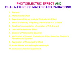 PHOTOELECTRIC EFFECT AND
DUAL NATURE OF MATTER AND RADIATIONS
1. Photons
2. Photoelectric Effect
3. Experimental Set-up to study Photoelectric Effect
4. Effect of Intensity, Frequency, Potential on P.E. Current
5. Graphical representation of variation of P.E. Current
6. Laws of Photoelectric Effect
7. Einstein’s Photoelectric Equation
8. Verification of Laws of Photoelectric Effect based on Einstein’s
Photoelectric Equation
9. Application of Photoelectric Effect
10.Matter Waves and de Broglie wavelength
11.Davission & Germer Experiment
 