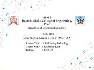 JSPM’S
Rajarshi Shahu College of Engineering,
Pune
Department of Mechanical Engineering
T.Y. B. Tech
Concept of Engineering Design (ME3105A)
Seminar Topic :- 3D Printing Technology
Student Name :- Rushikesh Kale
Roll No. :- ME3423
 