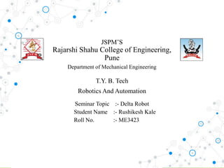 JSPM’S
Rajarshi Shahu College of Engineering,
Pune
Department of Mechanical Engineering
T.Y. B. Tech
Robotics And Automation
Seminar Topic :- Delta Robot
Student Name :- Rushikesh Kale
Roll No. :- ME3423
 