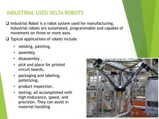 INDUSTRIAL USED DELTA ROBOTS
 Industrial Robot is a robot system used for manufacturing.
Industrial robots are automated, programmable and capable of
movement on three or more axes.
 Typical applications of robots include
• welding, painting,
• assembly,
• disassembly ,
• pick and place for printed
circuit boards,
• packaging and labeling,
palletizing,
• product inspection,
• testing; all accomplished with
high endurance, speed, and
precision. They can assist in
material handling
 