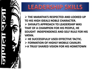 THE MARATHA’S RESPECTED AND LOOKED UP
TO HIS HIGH IDEALS NOBLE CHARACTER.
SHIVAJI’S APPROACH TO LEADERSHIP WAS
THAT OF A CHAMPION FOR HIS PEOPLE, HE
SOUGHT INDEPENDENCE AND SELF RULE FOR HIS
VATAN.
HE SUCCESSFULLY USED EFFECTIVE TACTIC.
FORMATION OF HIGHLY MOBILE CAVALRY.
A TRULY SHARED VISION FOR HIS HOMETOWN