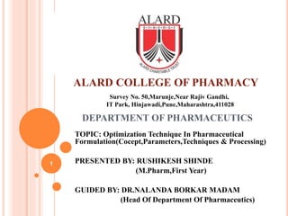 DEPARTMENT OF PHARMACEUTICS
TOPIC: Optimization Technique In Pharmaceutical
Formulation(Cocept,Parameters,Techniques & Processing)
PRESENTED BY: RUSHIKESH SHINDE
(M.Pharm,First Year)
GUIDED BY: DR.NALANDA BORKAR MADAM
(Head Of Department Of Pharmaceutics)
Survey No. 50,Marunje,Near Rajiv Gandhi,
IT Park, Hinjawadi,Pune,Maharashtra,411028
ALARD COLLEGE OF PHARMACY
1
 