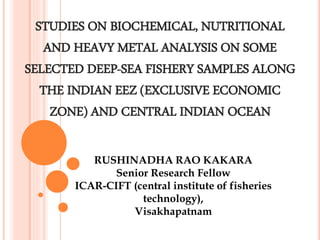 STUDIES ON BIOCHEMICAL, NUTRITIONAL
AND HEAVY METAL ANALYSIS ON SOME
SELECTED DEEP-SEA FISHERY SAMPLES ALONG
THE INDIAN EEZ (EXCLUSIVE ECONOMIC
ZONE) AND CENTRAL INDIAN OCEAN
RUSHINADHA RAO KAKARA
Senior Research Fellow
ICAR-CIFT (central institute of fisheries
technology),
Visakhapatnam
 