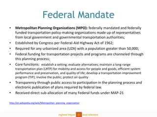 Federal Mandate 
•Metropolitan Planning Organizations (MPO): federally mandated and federally funded transportation policy-making organizations made up of representatives from local government and governmental transportation authorities; 
•Established by Congress per Federal-Aid Highway Act of 1962; 
•Required for any urbanized area (UZA) with a population greater than 50,000; 
•Federal funding for transportation projects and programs are channeled through this planning process; 
•Core functions: establish a setting; evaluate alternatives; maintain a long-range transportation plan (LRTP) for mobility and access for people and goods, efficient system performance and preservation, and quality of life; develop a transportation improvement program (TIP); involve the public; protect air quality 
•Transparency through public access to participation in the planning process and electronic publication of plans required by federal law. 
•Received direct sub-allocation of many Federal funds under MAP-21 
http://en.wikipedia.org/wiki/Metropolitan_planning_organization  