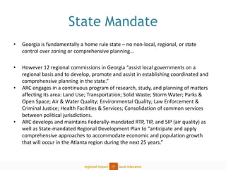 State Mandate 
•Georgia is fundamentally a home rule state – no non-local, regional, or state control over zoning or comprehensive planning… 
•However 12 regional commissions in Georgia “assist local governments on a regional basis and to develop, promote and assist in establishing coordinated and comprehensive planning in the state.” 
•ARC engages in a continuous program of research, study, and planning of matters affecting its area: Land Use; Transportation; Solid Waste; Storm Water; Parks & Open Space; Air & Water Quality; Environmental Quality; Law Enforcement & Criminal Justice; Health Facilities & Services; Consolidation of common services between political jurisdictions. 
•ARC develops and maintains Federally-mandated RTP, TIP, and SIP (air quality) as well as State-mandated Regional Development Plan to “anticipate and apply comprehensive approaches to accommodate economic and population growth that will occur in the Atlanta region during the next 25 years.”  