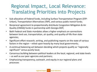 Regional Impact, Local Relevance: Translating Priorities into Projects 
•Sub-allocation of Federal funds, including Surface Transportation Program (STP- Urban), Transportation Alternatives (TAP), and various public transit funds; 
•Reciprocal agreement to proportionally distribute Congestion Mitigation & Air Quality (CMAQ) funds in partnership with Georgia DOT; 
•Both Federal and State mandates allow a higher emphasis on connections between land use, transportation, air quality, and quality-of-life than state agencies; 
•Significant effort research, writing, and publishing reports on the state of various factors in the region – relied upon heavily by many local governments; 
•A continual balancing act between deciding which projects qualify as “regionally significant” versus purely local; 
•Consensus building between political leaders at the local, regional, and state levels – as well as our peer agencies and partners; 
•Emphasizing transparency, outreach, and equity in our regional plans and processes  