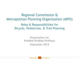 Regional Commission & Metropolitan Planning Organization (MPO) Roles & Responsibilities for Bicycle, Pedestrian, & Trail Planning 
Presentation for ProWalk/ProBike/ProPlace 
September 2014  