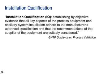 12
Installation Qualification
“Installation Qualification (IQ): establishing by objective
evidence that all key aspects of the process equipment and
ancillary system installation adhere to the manufacturer’s
approved specification and that the recommendations of the
supplier of the equipment are suitably considered.”
GHTF Guidance on Process Validation
 