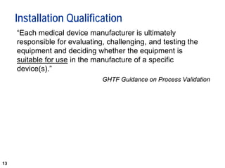 13
Installation Qualification
“Each medical device manufacturer is ultimately
responsible for evaluating, challenging, and testing the
equipment and deciding whether the equipment is
suitable for use in the manufacture of a specific
device(s).”
GHTF Guidance on Process Validation
 