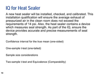 14
IQ for Heat Sealer
A new heat sealer will be installed, checked, and calibrated. This
installation qualification will ensure the average exhaust of
pressurized air in the clean room does not exceed the
requirements of 14 psi. Also, the heat sealer contains a device
which measures seal strength. As part of the IQ, ensure the
device provides accurate and precise measurements of seal
strength.
Confidence interval for the true mean (one-sided)
One-sample t-test (one-tailed)
Sample size considerations
Two-sample t-test and Equivalence (Comparability)
 