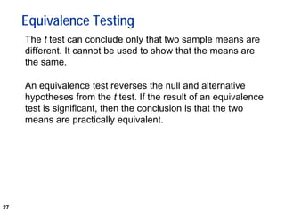 27
Equivalence Testing
The t test can conclude only that two sample means are
different. It cannot be used to show that the means are
the same.
An equivalence test reverses the null and alternative
hypotheses from the t test. If the result of an equivalence
test is significant, then the conclusion is that the two
means are practically equivalent.
 