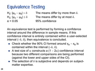 28
Equivalence Testing
H0: |µA − µB| > δ The means differ by more than δ.
HA: |µA − µB| ≤ δ The means differ by at most δ.
α = 0.05 95% confidence
An equivalence test is performed by forming a confidence
interval around the difference in sample means. If this
confidence interval is entirely contained within a user-selected
interval (−δ, δ), then equivalence is concluded.
 Check whether the 90% CI formed around xA − xB is
contained within the interval (−δ, δ).
 A test size of α constructs a (1 − 2α) confidence interval
because two different comparisons are being performed
(against the lower and upper sides of the CI).
 The selection of δ is subjective and depends on subject-
matter expertise.
 