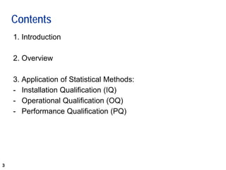 3
Contents
1. Introduction
2. Overview
3. Application of Statistical Methods:
- Installation Qualification (IQ)
- Operational Qualification (OQ)
- Performance Qualification (PQ)
 