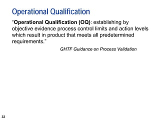32
Operational Qualification
“Operational Qualification (OQ): establishing by
objective evidence process control limits and action levels
which result in product that meets all predetermined
requirements.”
GHTF Guidance on Process Validation
 