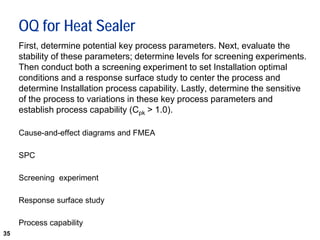 35
OQ for Heat Sealer
First, determine potential key process parameters. Next, evaluate the
stability of these parameters; determine levels for screening experiments.
Then conduct both a screening experiment to set Installation optimal
conditions and a response surface study to center the process and
determine Installation process capability. Lastly, determine the sensitive
of the process to variations in these key process parameters and
establish process capability (Cpk > 1.0).
Cause-and-effect diagrams and FMEA
SPC
Screening experiment
Response surface study
Process capability
 