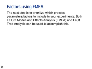 37
Factors using FMEA
The next step is to prioritize which process
parameters/factors to include in your experiments. Both
Failure Modes and Effects Analysis (FMEA) and Fault
Tree Analysis can be used to accomplish this.
 