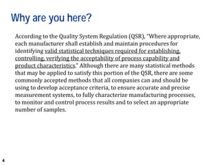 4
Why are you here?
According to the Quality System Regulation (QSR), “Where appropriate,
each manufacturer shall establish and maintain procedures for
identifying valid statistical techniques required for establishing,
controlling, verifying the acceptability of process capability and
product characteristics.” Although there are many statistical methods
that may be applied to satisfy this portion of the QSR, there are some
commonly accepted methods that all companies can and should be
using to develop acceptance criteria, to ensure accurate and precise
measurement systems, to fully characterize manufacturing processes,
to monitor and control process results and to select an appropriate
number of samples.
 