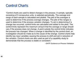 40
Control Charts
“Control charts are used to detect changes in the process. A sample, typically
consisting of 5 consecutive units, is selected periodically. The average and
range of each sample is calculated and plotted. The plot of the averages is
used to determine if the process average changes. The plot of the ranges is
used to determine if the process variation changes. To aid in determining if a
change has occurred, control limits are calculated and added to the plots. The
control limits represent the maximum amount that the average or range should
vary if the process does not change. A point outside the control limits indicates
the process has changed. When a change is identified by the control chart, an
investigation should be made as to the cause of the change. Control charts help
identify key input variables causing the process to shift and aid in reduction of
the variation. Control charts are also used as part of a capability study to
demonstrate that the process is stable or consistent.”
- GHTF Guidance on Process Validation
 