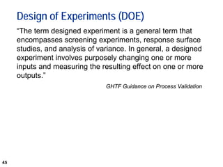 45
Design of Experiments (DOE)
“The term designed experiment is a general term that
encompasses screening experiments, response surface
studies, and analysis of variance. In general, a designed
experiment involves purposely changing one or more
inputs and measuring the resulting effect on one or more
outputs.”
GHTF Guidance on Process Validation
 