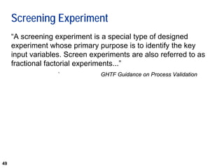 49
Screening Experiment
“A screening experiment is a special type of designed
experiment whose primary purpose is to identify the key
input variables. Screen experiments are also referred to as
fractional factorial experiments...”
` GHTF Guidance on Process Validation
 