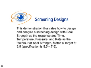 51
This demonstration illustrates how to design
and analyze a screening design with Seal
Strength as the response and Time,
Temperature, Pressure, and Rate as the
factors. For Seal Strength, Match a Target of
6.5 (specification is 5.5 – 7.5).
Screening Designs
51
 