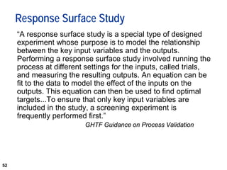 52
Response Surface Study
“A response surface study is a special type of designed
experiment whose purpose is to model the relationship
between the key input variables and the outputs.
Performing a response surface study involved running the
process at different settings for the inputs, called trials,
and measuring the resulting outputs. An equation can be
fit to the data to model the effect of the inputs on the
outputs. This equation can then be used to find optimal
targets...To ensure that only key input variables are
included in the study, a screening experiment is
frequently performed first.”
GHTF Guidance on Process Validation
 