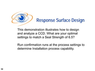54
This demonstration illustrates how to design
and analyze a CCD. What are your optimal
settings to match a Seal Strength of 6.5?
Run confirmation runs at the process settings to
determine Installation process capability.
Response Surface Design
54
 