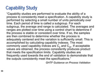 55
Capability Study
“Capability studies are performed to evaluate the ability of a
process to consistently meet a specification. A capability study is
performed by selecting a small number of units periodically over
time. Each period of time is called a subgroup. For each
subgroup, the average and range is calculated. The averages and
ranges are plotted over time using a control chart to determine if
the process is stable or consistent over time. If so, the samples
are then combined to determine whether the process is
adequately centered and the variation is sufficiently small. This is
accomplished by calculating capability indexes. The most
commonly used capability indices are Cp and Cpk. If acceptable
values are obtained, the process consistently produces product
that meets the specification limits. Capability studies are
frequently used towards the end of validation to demonstrate that
the outputs consistently meet the specifications.”
GHTF Guidance on Process Validation
 