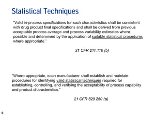 6
Statistical Techniques
“Valid in-process specifications for such characteristics shall be consistent
with drug product final specifications and shall be derived from previous
acceptable process average and process variability estimates where
possible and determined by the application of suitable statistical procedures
where appropriate.”
21 CFR 211.110 (b)
“Where appropriate, each manufacturer shall establish and maintain
procedures for identifying valid statistical techniques required for
establishing, controlling, and verifying the acceptability of process capability
and product characteristics.”
21 CFR 820.250 (a)
 