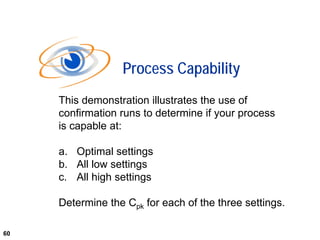 60
This demonstration illustrates the use of
confirmation runs to determine if your process
is capable at:
a. Optimal settings
b. All low settings
c. All high settings
Determine the Cpk for each of the three settings.
Process Capability
60
 