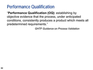 62
Performance Qualification
“Performance Qualification (OQ): establishing by
objective evidence that the process, under anticipated
conditions, consistently produces a product which meets all
predetermined requirements.”
GHTF Guidance on Process Validation
 