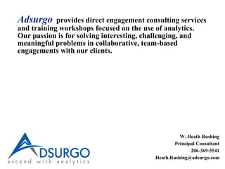 Adsurgo provides direct engagement consulting services
and training workshops focused on the use of analytics.
Our passion is for solving interesting, challenging, and
meaningful problems in collaborative, team-based
engagements with our clients.
W. Heath Rushing
Principal Consultant
206-369-5541
Heath.Rushing@adsurgo.com
 