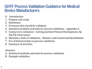7
GHTF Process Validation Guidance for Medical
Device Manufacturers
0. Introduction
1. Purpose and scope
2. Definitions
3. Processes that should be validated
4. Statistical methods and tools for process validation – Appendix A
5. Conduct of a validation – Getting started, Protocol Development, IQ,
OQ, PQ, Final report
6. Maintain a state of validation – Monitor and Control and Revalidation
7. Use of historical data in process validation
8. Summary of activities
Annexes:
A. Statistical methods and tools for process validation
B. Example validation
 