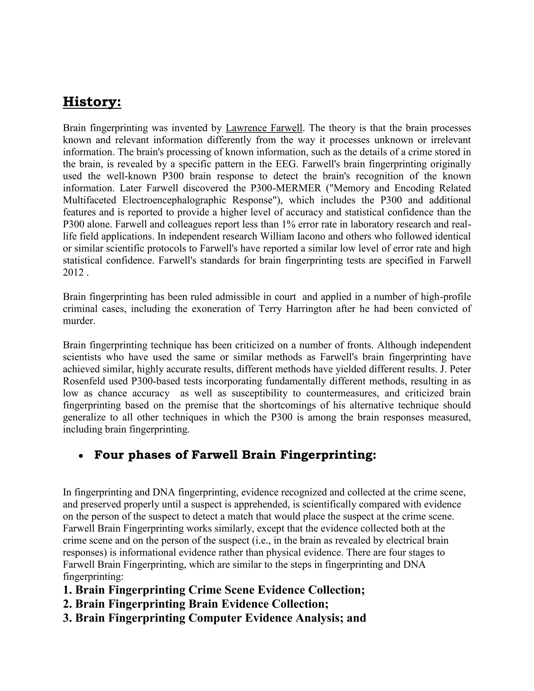History:
Brain fingerprinting was invented by Lawrence Farwell. The theory is that the brain processes
known and relevant information differently from the way it processes unknown or irrelevant
information. The brain's processing of known information, such as the details of a crime stored in
the brain, is revealed by a specific pattern in the EEG. Farwell's brain fingerprinting originally
used the well-known P300 brain response to detect the brain's recognition of the known
information. Later Farwell discovered the P300-MERMER ("Memory and Encoding Related
Multifaceted Electroencephalographic Response"), which includes the P300 and additional
features and is reported to provide a higher level of accuracy and statistical confidence than the
P300 alone. Farwell and colleagues report less than 1% error rate in laboratory research and real-
life field applications. In independent research William Iacono and others who followed identical
or similar scientific protocols to Farwell's have reported a similar low level of error rate and high
statistical confidence. Farwell's standards for brain fingerprinting tests are specified in Farwell
2012 .
Brain fingerprinting has been ruled admissible in court and applied in a number of high-profile
criminal cases, including the exoneration of Terry Harrington after he had been convicted of
murder.
Brain fingerprinting technique has been criticized on a number of fronts. Although independent
scientists who have used the same or similar methods as Farwell's brain fingerprinting have
achieved similar, highly accurate results, different methods have yielded different results. J. Peter
Rosenfeld used P300-based tests incorporating fundamentally different methods, resulting in as
low as chance accuracy as well as susceptibility to countermeasures, and criticized brain
fingerprinting based on the premise that the shortcomings of his alternative technique should
generalize to all other techniques in which the P300 is among the brain responses measured,
including brain fingerprinting.
Four phases of Farwell Brain Fingerprinting:
In fingerprinting and DNA fingerprinting, evidence recognized and collected at the crime scene,
and preserved properly until a suspect is apprehended, is scientifically compared with evidence
on the person of the suspect to detect a match that would place the suspect at the crime scene.
Farwell Brain Fingerprinting works similarly, except that the evidence collected both at the
crime scene and on the person of the suspect (i.e., in the brain as revealed by electrical brain
responses) is informational evidence rather than physical evidence. There are four stages to
Farwell Brain Fingerprinting, which are similar to the steps in fingerprinting and DNA
fingerprinting:
1. Brain Fingerprinting Crime Scene Evidence Collection;
2. Brain Fingerprinting Brain Evidence Collection;
3. Brain Fingerprinting Computer Evidence Analysis; and
 