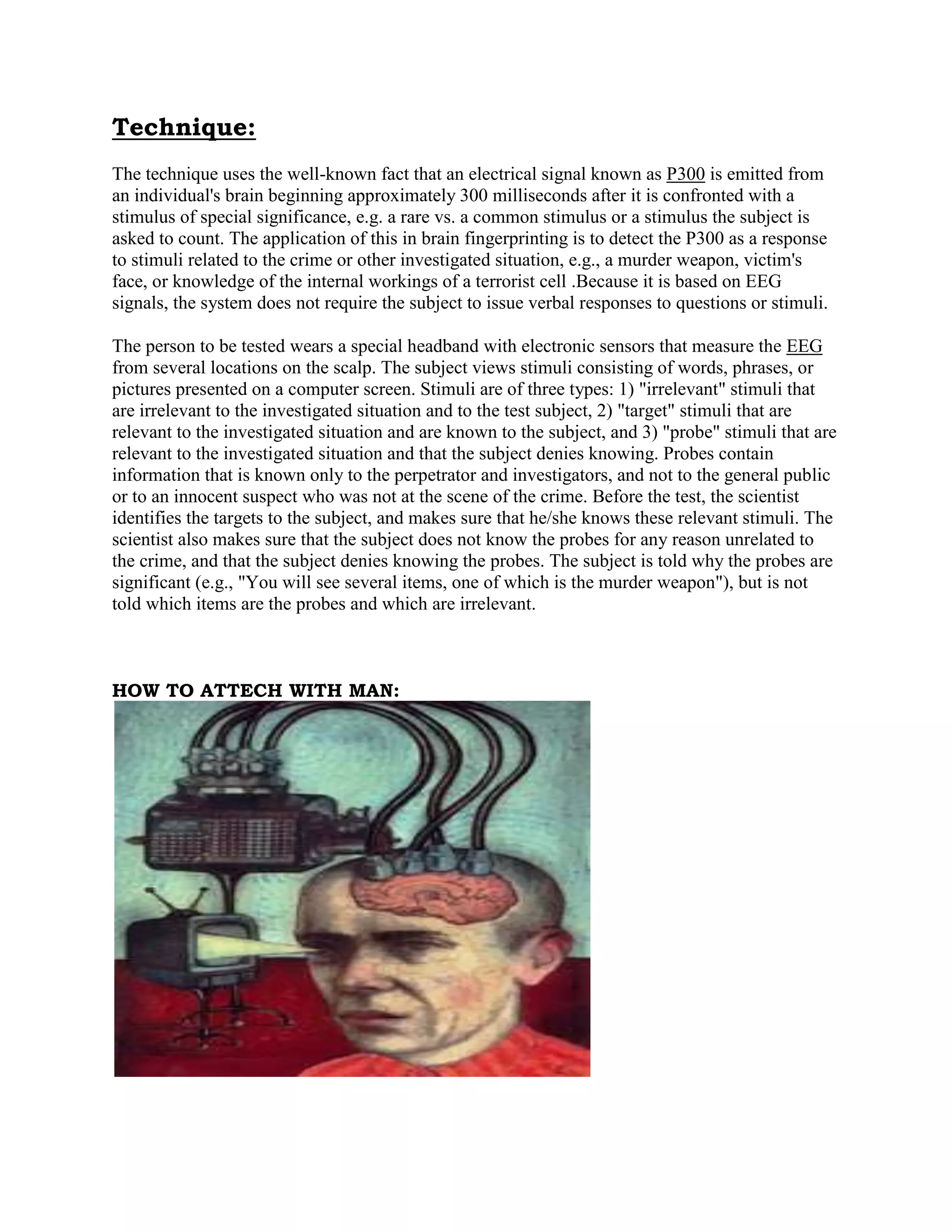 Technique:
The technique uses the well-known fact that an electrical signal known as P300 is emitted from
an individual's brain beginning approximately 300 milliseconds after it is confronted with a
stimulus of special significance, e.g. a rare vs. a common stimulus or a stimulus the subject is
asked to count. The application of this in brain fingerprinting is to detect the P300 as a response
to stimuli related to the crime or other investigated situation, e.g., a murder weapon, victim's
face, or knowledge of the internal workings of a terrorist cell .Because it is based on EEG
signals, the system does not require the subject to issue verbal responses to questions or stimuli.
The person to be tested wears a special headband with electronic sensors that measure the EEG
from several locations on the scalp. The subject views stimuli consisting of words, phrases, or
pictures presented on a computer screen. Stimuli are of three types: 1) "irrelevant" stimuli that
are irrelevant to the investigated situation and to the test subject, 2) "target" stimuli that are
relevant to the investigated situation and are known to the subject, and 3) "probe" stimuli that are
relevant to the investigated situation and that the subject denies knowing. Probes contain
information that is known only to the perpetrator and investigators, and not to the general public
or to an innocent suspect who was not at the scene of the crime. Before the test, the scientist
identifies the targets to the subject, and makes sure that he/she knows these relevant stimuli. The
scientist also makes sure that the subject does not know the probes for any reason unrelated to
the crime, and that the subject denies knowing the probes. The subject is told why the probes are
significant (e.g., "You will see several items, one of which is the murder weapon"), but is not
told which items are the probes and which are irrelevant.
HOW TO ATTECH WITH MAN:
 