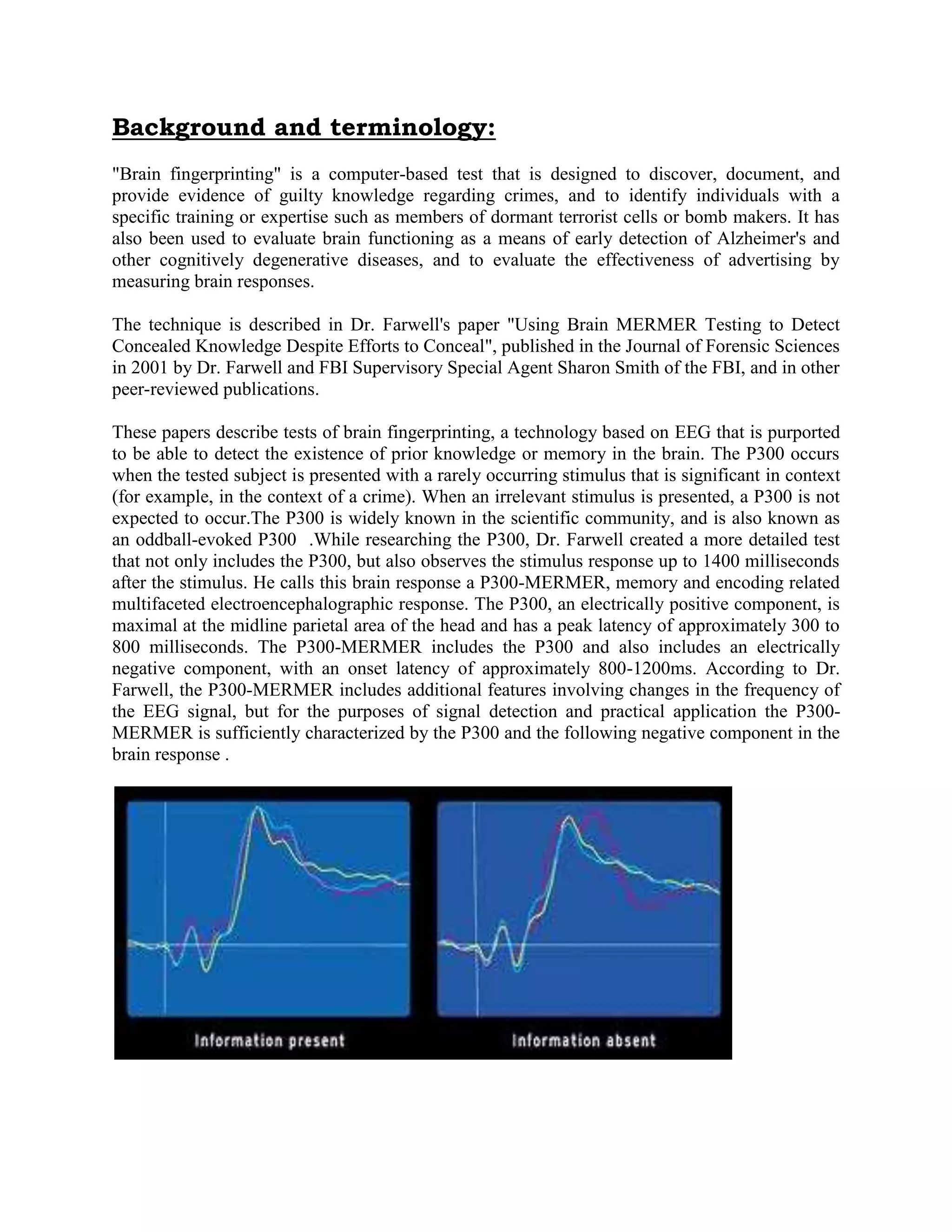Background and terminology:
"Brain fingerprinting" is a computer-based test that is designed to discover, document, and
provide evidence of guilty knowledge regarding crimes, and to identify individuals with a
specific training or expertise such as members of dormant terrorist cells or bomb makers. It has
also been used to evaluate brain functioning as a means of early detection of Alzheimer's and
other cognitively degenerative diseases, and to evaluate the effectiveness of advertising by
measuring brain responses.
The technique is described in Dr. Farwell's paper "Using Brain MERMER Testing to Detect
Concealed Knowledge Despite Efforts to Conceal", published in the Journal of Forensic Sciences
in 2001 by Dr. Farwell and FBI Supervisory Special Agent Sharon Smith of the FBI, and in other
peer-reviewed publications.
These papers describe tests of brain fingerprinting, a technology based on EEG that is purported
to be able to detect the existence of prior knowledge or memory in the brain. The P300 occurs
when the tested subject is presented with a rarely occurring stimulus that is significant in context
(for example, in the context of a crime). When an irrelevant stimulus is presented, a P300 is not
expected to occur.The P300 is widely known in the scientific community, and is also known as
an oddball-evoked P300 .While researching the P300, Dr. Farwell created a more detailed test
that not only includes the P300, but also observes the stimulus response up to 1400 milliseconds
after the stimulus. He calls this brain response a P300-MERMER, memory and encoding related
multifaceted electroencephalographic response. The P300, an electrically positive component, is
maximal at the midline parietal area of the head and has a peak latency of approximately 300 to
800 milliseconds. The P300-MERMER includes the P300 and also includes an electrically
negative component, with an onset latency of approximately 800-1200ms. According to Dr.
Farwell, the P300-MERMER includes additional features involving changes in the frequency of
the EEG signal, but for the purposes of signal detection and practical application the P300-
MERMER is sufficiently characterized by the P300 and the following negative component in the
brain response .
 