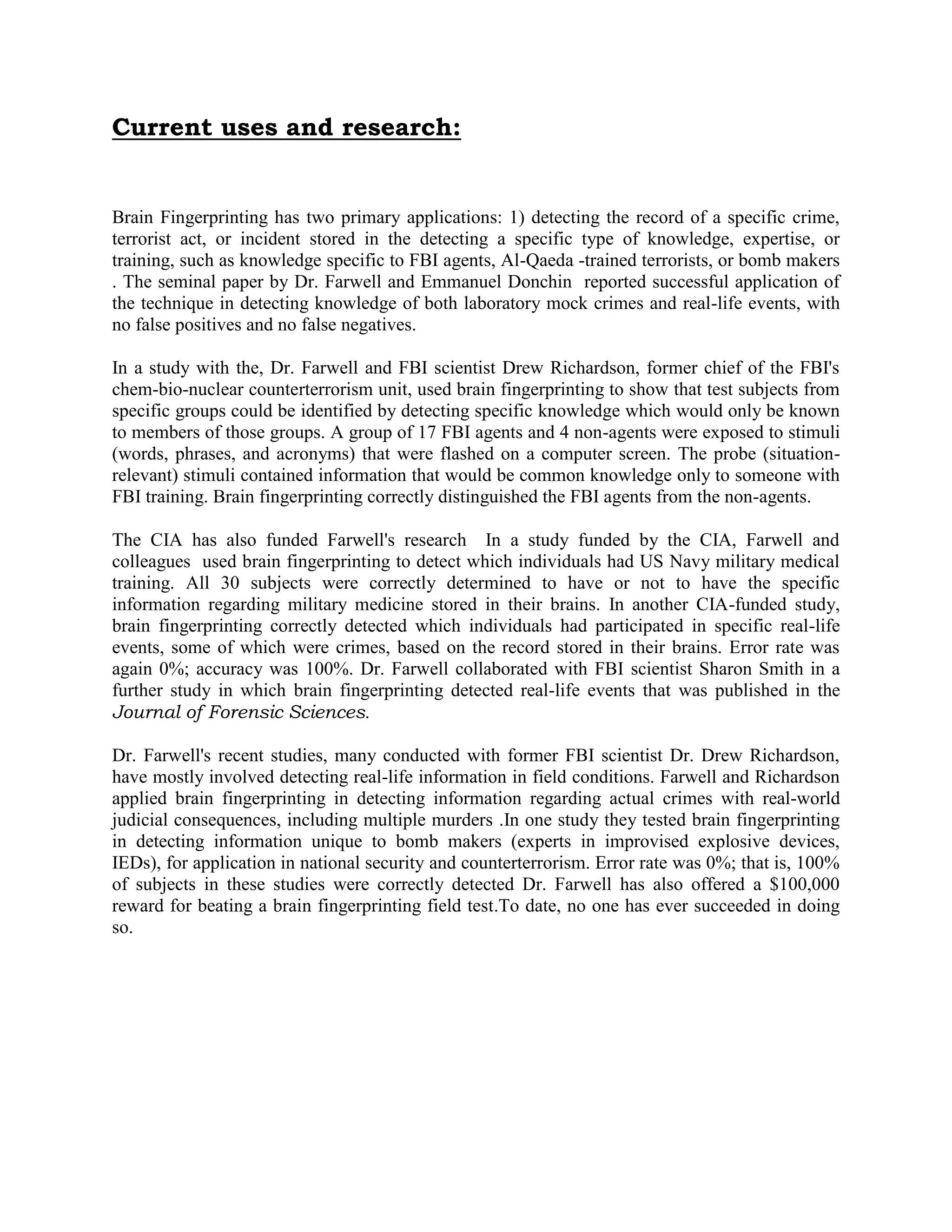 Current uses and research:
Brain Fingerprinting has two primary applications: 1) detecting the record of a specific crime,
terrorist act, or incident stored in the detecting a specific type of knowledge, expertise, or
training, such as knowledge specific to FBI agents, Al-Qaeda -trained terrorists, or bomb makers
. The seminal paper by Dr. Farwell and Emmanuel Donchin reported successful application of
the technique in detecting knowledge of both laboratory mock crimes and real-life events, with
no false positives and no false negatives.
In a study with the, Dr. Farwell and FBI scientist Drew Richardson, former chief of the FBI's
chem-bio-nuclear counterterrorism unit, used brain fingerprinting to show that test subjects from
specific groups could be identified by detecting specific knowledge which would only be known
to members of those groups. A group of 17 FBI agents and 4 non-agents were exposed to stimuli
(words, phrases, and acronyms) that were flashed on a computer screen. The probe (situation-
relevant) stimuli contained information that would be common knowledge only to someone with
FBI training. Brain fingerprinting correctly distinguished the FBI agents from the non-agents.
The CIA has also funded Farwell's research In a study funded by the CIA, Farwell and
colleagues used brain fingerprinting to detect which individuals had US Navy military medical
training. All 30 subjects were correctly determined to have or not to have the specific
information regarding military medicine stored in their brains. In another CIA-funded study,
brain fingerprinting correctly detected which individuals had participated in specific real-life
events, some of which were crimes, based on the record stored in their brains. Error rate was
again 0%; accuracy was 100%. Dr. Farwell collaborated with FBI scientist Sharon Smith in a
further study in which brain fingerprinting detected real-life events that was published in the
Journal of Forensic Sciences.
Dr. Farwell's recent studies, many conducted with former FBI scientist Dr. Drew Richardson,
have mostly involved detecting real-life information in field conditions. Farwell and Richardson
applied brain fingerprinting in detecting information regarding actual crimes with real-world
judicial consequences, including multiple murders .In one study they tested brain fingerprinting
in detecting information unique to bomb makers (experts in improvised explosive devices,
IEDs), for application in national security and counterterrorism. Error rate was 0%; that is, 100%
of subjects in these studies were correctly detected Dr. Farwell has also offered a $100,000
reward for beating a brain fingerprinting field test.To date, no one has ever succeeded in doing
so.
 