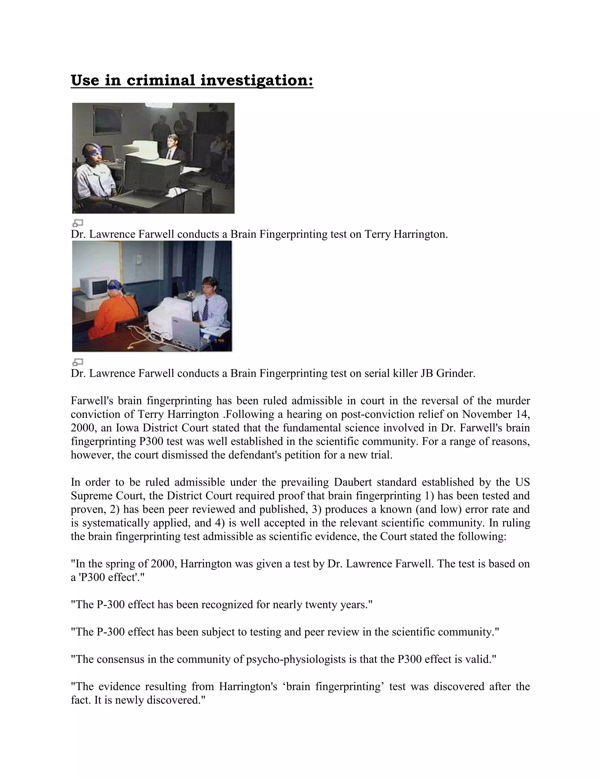Use in criminal investigation:
Dr. Lawrence Farwell conducts a Brain Fingerprinting test on Terry Harrington.
Dr. Lawrence Farwell conducts a Brain Fingerprinting test on serial killer JB Grinder.
Farwell's brain fingerprinting has been ruled admissible in court in the reversal of the murder
conviction of Terry Harrington .Following a hearing on post-conviction relief on November 14,
2000, an Iowa District Court stated that the fundamental science involved in Dr. Farwell's brain
fingerprinting P300 test was well established in the scientific community. For a range of reasons,
however, the court dismissed the defendant's petition for a new trial.
In order to be ruled admissible under the prevailing Daubert standard established by the US
Supreme Court, the District Court required proof that brain fingerprinting 1) has been tested and
proven, 2) has been peer reviewed and published, 3) produces a known (and low) error rate and
is systematically applied, and 4) is well accepted in the relevant scientific community. In ruling
the brain fingerprinting test admissible as scientific evidence, the Court stated the following:
"In the spring of 2000, Harrington was given a test by Dr. Lawrence Farwell. The test is based on
a 'P300 effect'."
"The P-300 effect has been recognized for nearly twenty years."
"The P-300 effect has been subject to testing and peer review in the scientific community."
"The consensus in the community of psycho-physiologists is that the P300 effect is valid."
"The evidence resulting from Harrington's „brain fingerprinting‟ test was discovered after the
fact. It is newly discovered."
 