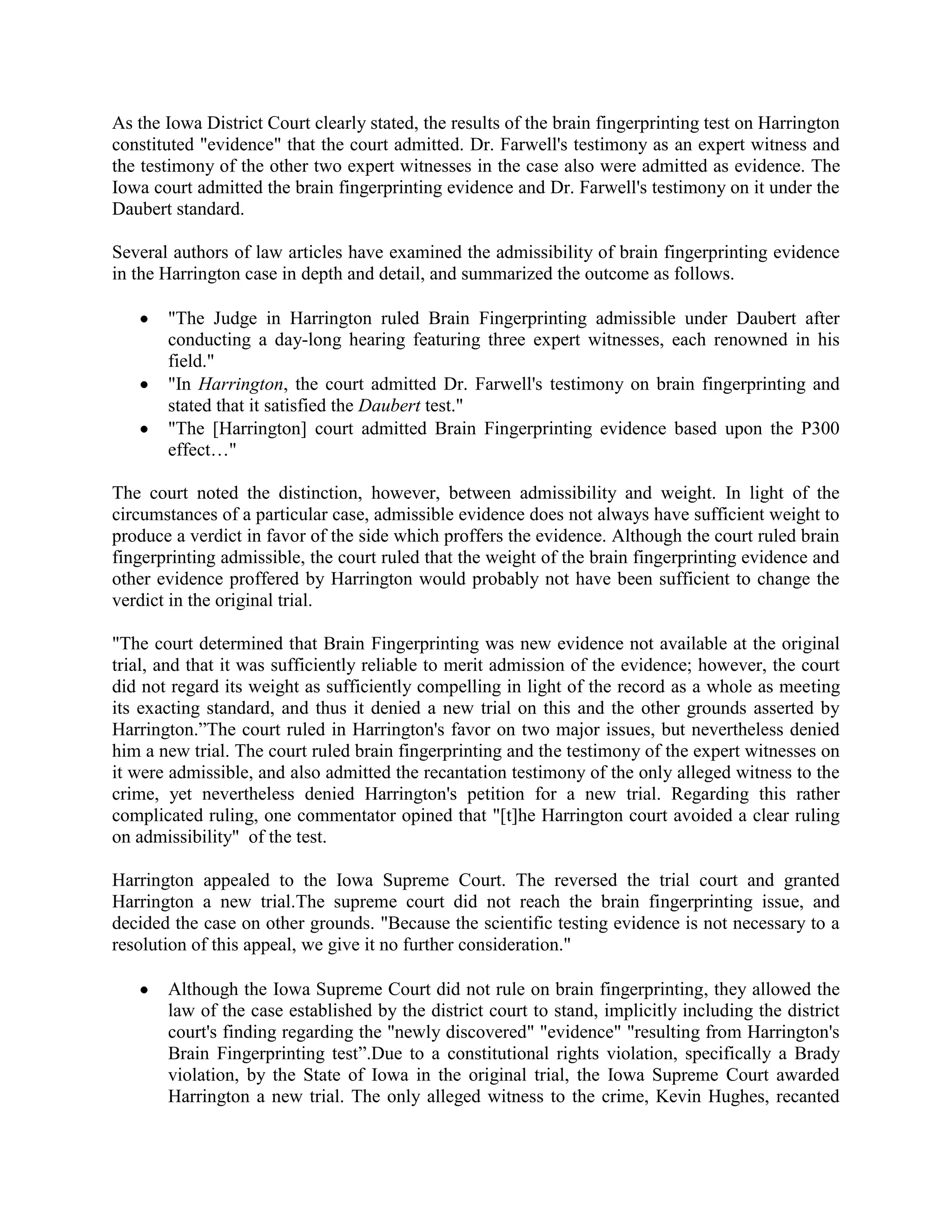 As the Iowa District Court clearly stated, the results of the brain fingerprinting test on Harrington
constituted "evidence" that the court admitted. Dr. Farwell's testimony as an expert witness and
the testimony of the other two expert witnesses in the case also were admitted as evidence. The
Iowa court admitted the brain fingerprinting evidence and Dr. Farwell's testimony on it under the
Daubert standard.
Several authors of law articles have examined the admissibility of brain fingerprinting evidence
in the Harrington case in depth and detail, and summarized the outcome as follows.
"The Judge in Harrington ruled Brain Fingerprinting admissible under Daubert after
conducting a day-long hearing featuring three expert witnesses, each renowned in his
field."
"In Harrington, the court admitted Dr. Farwell's testimony on brain fingerprinting and
stated that it satisfied the Daubert test."
"The [Harrington] court admitted Brain Fingerprinting evidence based upon the P300
effect…"
The court noted the distinction, however, between admissibility and weight. In light of the
circumstances of a particular case, admissible evidence does not always have sufficient weight to
produce a verdict in favor of the side which proffers the evidence. Although the court ruled brain
fingerprinting admissible, the court ruled that the weight of the brain fingerprinting evidence and
other evidence proffered by Harrington would probably not have been sufficient to change the
verdict in the original trial.
"The court determined that Brain Fingerprinting was new evidence not available at the original
trial, and that it was sufficiently reliable to merit admission of the evidence; however, the court
did not regard its weight as sufficiently compelling in light of the record as a whole as meeting
its exacting standard, and thus it denied a new trial on this and the other grounds asserted by
Harrington.”The court ruled in Harrington's favor on two major issues, but nevertheless denied
him a new trial. The court ruled brain fingerprinting and the testimony of the expert witnesses on
it were admissible, and also admitted the recantation testimony of the only alleged witness to the
crime, yet nevertheless denied Harrington's petition for a new trial. Regarding this rather
complicated ruling, one commentator opined that "[t]he Harrington court avoided a clear ruling
on admissibility" of the test.
Harrington appealed to the Iowa Supreme Court. The reversed the trial court and granted
Harrington a new trial.The supreme court did not reach the brain fingerprinting issue, and
decided the case on other grounds. "Because the scientific testing evidence is not necessary to a
resolution of this appeal, we give it no further consideration."
Although the Iowa Supreme Court did not rule on brain fingerprinting, they allowed the
law of the case established by the district court to stand, implicitly including the district
court's finding regarding the "newly discovered" "evidence" "resulting from Harrington's
Brain Fingerprinting test”.Due to a constitutional rights violation, specifically a Brady
violation, by the State of Iowa in the original trial, the Iowa Supreme Court awarded
Harrington a new trial. The only alleged witness to the crime, Kevin Hughes, recanted
 