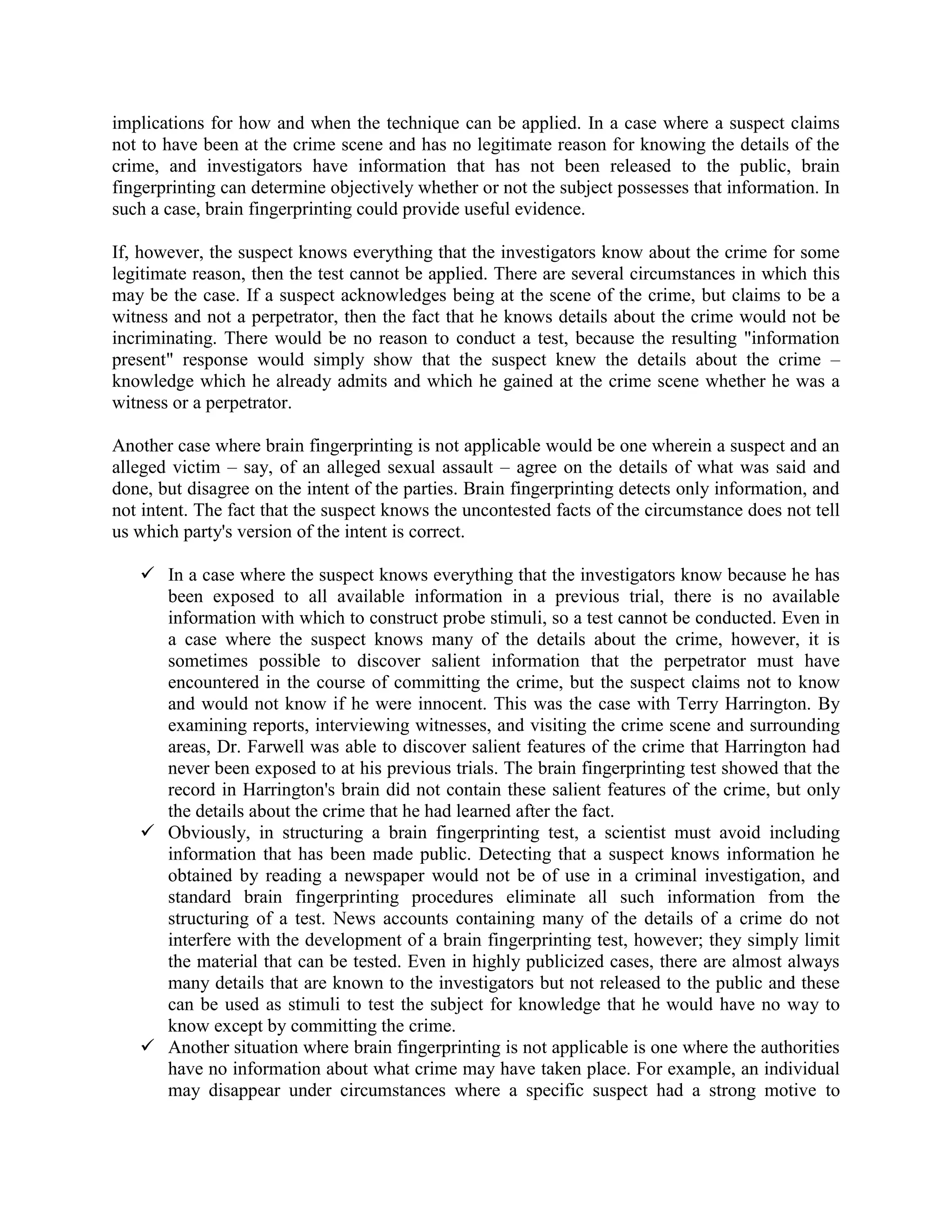 implications for how and when the technique can be applied. In a case where a suspect claims
not to have been at the crime scene and has no legitimate reason for knowing the details of the
crime, and investigators have information that has not been released to the public, brain
fingerprinting can determine objectively whether or not the subject possesses that information. In
such a case, brain fingerprinting could provide useful evidence.
If, however, the suspect knows everything that the investigators know about the crime for some
legitimate reason, then the test cannot be applied. There are several circumstances in which this
may be the case. If a suspect acknowledges being at the scene of the crime, but claims to be a
witness and not a perpetrator, then the fact that he knows details about the crime would not be
incriminating. There would be no reason to conduct a test, because the resulting "information
present" response would simply show that the suspect knew the details about the crime –
knowledge which he already admits and which he gained at the crime scene whether he was a
witness or a perpetrator.
Another case where brain fingerprinting is not applicable would be one wherein a suspect and an
alleged victim – say, of an alleged sexual assault – agree on the details of what was said and
done, but disagree on the intent of the parties. Brain fingerprinting detects only information, and
not intent. The fact that the suspect knows the uncontested facts of the circumstance does not tell
us which party's version of the intent is correct.
 In a case where the suspect knows everything that the investigators know because he has
been exposed to all available information in a previous trial, there is no available
information with which to construct probe stimuli, so a test cannot be conducted. Even in
a case where the suspect knows many of the details about the crime, however, it is
sometimes possible to discover salient information that the perpetrator must have
encountered in the course of committing the crime, but the suspect claims not to know
and would not know if he were innocent. This was the case with Terry Harrington. By
examining reports, interviewing witnesses, and visiting the crime scene and surrounding
areas, Dr. Farwell was able to discover salient features of the crime that Harrington had
never been exposed to at his previous trials. The brain fingerprinting test showed that the
record in Harrington's brain did not contain these salient features of the crime, but only
the details about the crime that he had learned after the fact.
 Obviously, in structuring a brain fingerprinting test, a scientist must avoid including
information that has been made public. Detecting that a suspect knows information he
obtained by reading a newspaper would not be of use in a criminal investigation, and
standard brain fingerprinting procedures eliminate all such information from the
structuring of a test. News accounts containing many of the details of a crime do not
interfere with the development of a brain fingerprinting test, however; they simply limit
the material that can be tested. Even in highly publicized cases, there are almost always
many details that are known to the investigators but not released to the public and these
can be used as stimuli to test the subject for knowledge that he would have no way to
know except by committing the crime.
 Another situation where brain fingerprinting is not applicable is one where the authorities
have no information about what crime may have taken place. For example, an individual
may disappear under circumstances where a specific suspect had a strong motive to
 