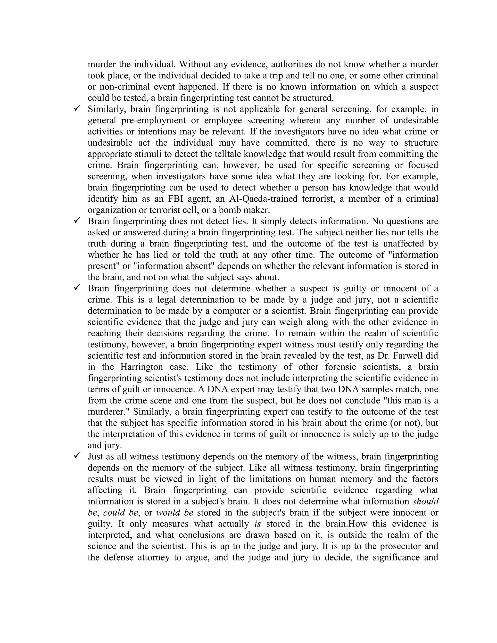 murder the individual. Without any evidence, authorities do not know whether a murder
took place, or the individual decided to take a trip and tell no one, or some other criminal
or non-criminal event happened. If there is no known information on which a suspect
could be tested, a brain fingerprinting test cannot be structured.
 Similarly, brain fingerprinting is not applicable for general screening, for example, in
general pre-employment or employee screening wherein any number of undesirable
activities or intentions may be relevant. If the investigators have no idea what crime or
undesirable act the individual may have committed, there is no way to structure
appropriate stimuli to detect the telltale knowledge that would result from committing the
crime. Brain fingerprinting can, however, be used for specific screening or focused
screening, when investigators have some idea what they are looking for. For example,
brain fingerprinting can be used to detect whether a person has knowledge that would
identify him as an FBI agent, an Al-Qaeda-trained terrorist, a member of a criminal
organization or terrorist cell, or a bomb maker.
 Brain fingerprinting does not detect lies. It simply detects information. No questions are
asked or answered during a brain fingerprinting test. The subject neither lies nor tells the
truth during a brain fingerprinting test, and the outcome of the test is unaffected by
whether he has lied or told the truth at any other time. The outcome of "information
present" or "information absent" depends on whether the relevant information is stored in
the brain, and not on what the subject says about.
 Brain fingerprinting does not determine whether a suspect is guilty or innocent of a
crime. This is a legal determination to be made by a judge and jury, not a scientific
determination to be made by a computer or a scientist. Brain fingerprinting can provide
scientific evidence that the judge and jury can weigh along with the other evidence in
reaching their decisions regarding the crime. To remain within the realm of scientific
testimony, however, a brain fingerprinting expert witness must testify only regarding the
scientific test and information stored in the brain revealed by the test, as Dr. Farwell did
in the Harrington case. Like the testimony of other forensic scientists, a brain
fingerprinting scientist's testimony does not include interpreting the scientific evidence in
terms of guilt or innocence. A DNA expert may testify that two DNA samples match, one
from the crime scene and one from the suspect, but he does not conclude "this man is a
murderer." Similarly, a brain fingerprinting expert can testify to the outcome of the test
that the subject has specific information stored in his brain about the crime (or not), but
the interpretation of this evidence in terms of guilt or innocence is solely up to the judge
and jury.
 Just as all witness testimony depends on the memory of the witness, brain fingerprinting
depends on the memory of the subject. Like all witness testimony, brain fingerprinting
results must be viewed in light of the limitations on human memory and the factors
affecting it. Brain fingerprinting can provide scientific evidence regarding what
information is stored in a subject's brain. It does not determine what information should
be, could be, or would be stored in the subject's brain if the subject were innocent or
guilty. It only measures what actually is stored in the brain.How this evidence is
interpreted, and what conclusions are drawn based on it, is outside the realm of the
science and the scientist. This is up to the judge and jury. It is up to the prosecutor and
the defense attorney to argue, and the judge and jury to decide, the significance and
 