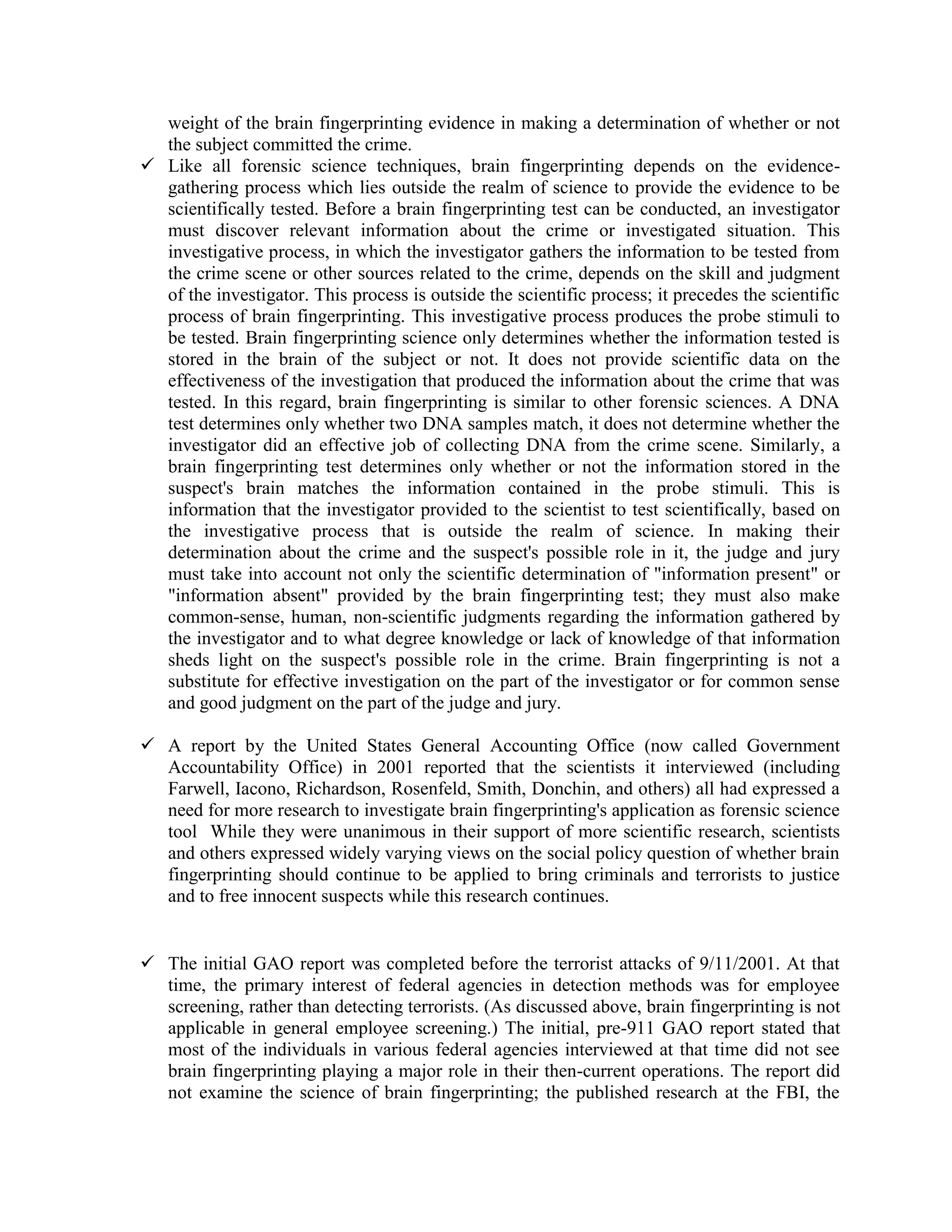 weight of the brain fingerprinting evidence in making a determination of whether or not
the subject committed the crime.
 Like all forensic science techniques, brain fingerprinting depends on the evidence-
gathering process which lies outside the realm of science to provide the evidence to be
scientifically tested. Before a brain fingerprinting test can be conducted, an investigator
must discover relevant information about the crime or investigated situation. This
investigative process, in which the investigator gathers the information to be tested from
the crime scene or other sources related to the crime, depends on the skill and judgment
of the investigator. This process is outside the scientific process; it precedes the scientific
process of brain fingerprinting. This investigative process produces the probe stimuli to
be tested. Brain fingerprinting science only determines whether the information tested is
stored in the brain of the subject or not. It does not provide scientific data on the
effectiveness of the investigation that produced the information about the crime that was
tested. In this regard, brain fingerprinting is similar to other forensic sciences. A DNA
test determines only whether two DNA samples match, it does not determine whether the
investigator did an effective job of collecting DNA from the crime scene. Similarly, a
brain fingerprinting test determines only whether or not the information stored in the
suspect's brain matches the information contained in the probe stimuli. This is
information that the investigator provided to the scientist to test scientifically, based on
the investigative process that is outside the realm of science. In making their
determination about the crime and the suspect's possible role in it, the judge and jury
must take into account not only the scientific determination of "information present" or
"information absent" provided by the brain fingerprinting test; they must also make
common-sense, human, non-scientific judgments regarding the information gathered by
the investigator and to what degree knowledge or lack of knowledge of that information
sheds light on the suspect's possible role in the crime. Brain fingerprinting is not a
substitute for effective investigation on the part of the investigator or for common sense
and good judgment on the part of the judge and jury.
 A report by the United States General Accounting Office (now called Government
Accountability Office) in 2001 reported that the scientists it interviewed (including
Farwell, Iacono, Richardson, Rosenfeld, Smith, Donchin, and others) all had expressed a
need for more research to investigate brain fingerprinting's application as forensic science
tool While they were unanimous in their support of more scientific research, scientists
and others expressed widely varying views on the social policy question of whether brain
fingerprinting should continue to be applied to bring criminals and terrorists to justice
and to free innocent suspects while this research continues.
 The initial GAO report was completed before the terrorist attacks of 9/11/2001. At that
time, the primary interest of federal agencies in detection methods was for employee
screening, rather than detecting terrorists. (As discussed above, brain fingerprinting is not
applicable in general employee screening.) The initial, pre-911 GAO report stated that
most of the individuals in various federal agencies interviewed at that time did not see
brain fingerprinting playing a major role in their then-current operations. The report did
not examine the science of brain fingerprinting; the published research at the FBI, the
 
