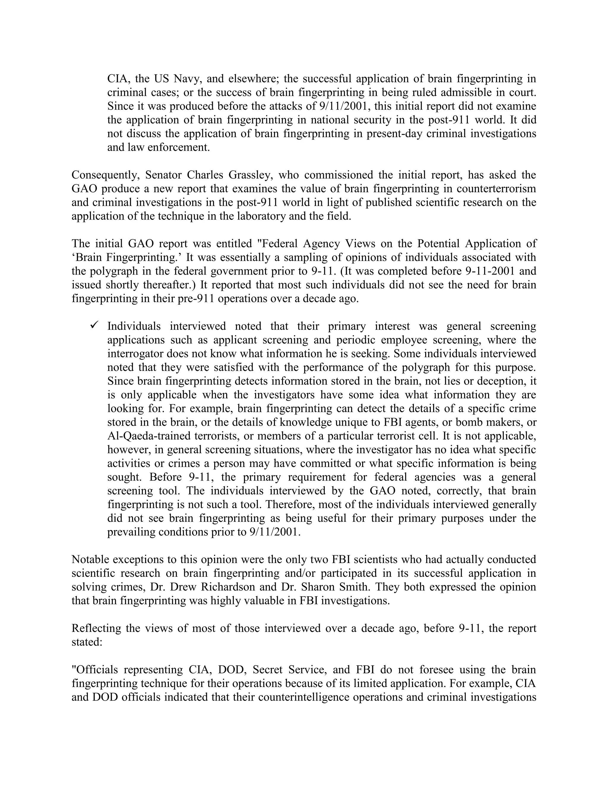CIA, the US Navy, and elsewhere; the successful application of brain fingerprinting in
criminal cases; or the success of brain fingerprinting in being ruled admissible in court.
Since it was produced before the attacks of 9/11/2001, this initial report did not examine
the application of brain fingerprinting in national security in the post-911 world. It did
not discuss the application of brain fingerprinting in present-day criminal investigations
and law enforcement.
Consequently, Senator Charles Grassley, who commissioned the initial report, has asked the
GAO produce a new report that examines the value of brain fingerprinting in counterterrorism
and criminal investigations in the post-911 world in light of published scientific research on the
application of the technique in the laboratory and the field.
The initial GAO report was entitled "Federal Agency Views on the Potential Application of
„Brain Fingerprinting.‟ It was essentially a sampling of opinions of individuals associated with
the polygraph in the federal government prior to 9-11. (It was completed before 9-11-2001 and
issued shortly thereafter.) It reported that most such individuals did not see the need for brain
fingerprinting in their pre-911 operations over a decade ago.
 Individuals interviewed noted that their primary interest was general screening
applications such as applicant screening and periodic employee screening, where the
interrogator does not know what information he is seeking. Some individuals interviewed
noted that they were satisfied with the performance of the polygraph for this purpose.
Since brain fingerprinting detects information stored in the brain, not lies or deception, it
is only applicable when the investigators have some idea what information they are
looking for. For example, brain fingerprinting can detect the details of a specific crime
stored in the brain, or the details of knowledge unique to FBI agents, or bomb makers, or
Al-Qaeda-trained terrorists, or members of a particular terrorist cell. It is not applicable,
however, in general screening situations, where the investigator has no idea what specific
activities or crimes a person may have committed or what specific information is being
sought. Before 9-11, the primary requirement for federal agencies was a general
screening tool. The individuals interviewed by the GAO noted, correctly, that brain
fingerprinting is not such a tool. Therefore, most of the individuals interviewed generally
did not see brain fingerprinting as being useful for their primary purposes under the
prevailing conditions prior to 9/11/2001.
Notable exceptions to this opinion were the only two FBI scientists who had actually conducted
scientific research on brain fingerprinting and/or participated in its successful application in
solving crimes, Dr. Drew Richardson and Dr. Sharon Smith. They both expressed the opinion
that brain fingerprinting was highly valuable in FBI investigations.
Reflecting the views of most of those interviewed over a decade ago, before 9-11, the report
stated:
"Officials representing CIA, DOD, Secret Service, and FBI do not foresee using the brain
fingerprinting technique for their operations because of its limited application. For example, CIA
and DOD officials indicated that their counterintelligence operations and criminal investigations
 