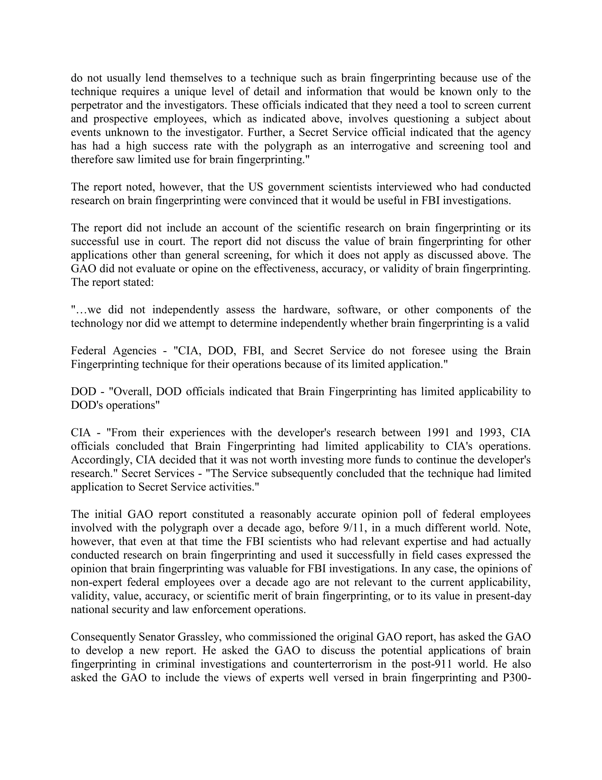 do not usually lend themselves to a technique such as brain fingerprinting because use of the
technique requires a unique level of detail and information that would be known only to the
perpetrator and the investigators. These officials indicated that they need a tool to screen current
and prospective employees, which as indicated above, involves questioning a subject about
events unknown to the investigator. Further, a Secret Service official indicated that the agency
has had a high success rate with the polygraph as an interrogative and screening tool and
therefore saw limited use for brain fingerprinting."
The report noted, however, that the US government scientists interviewed who had conducted
research on brain fingerprinting were convinced that it would be useful in FBI investigations.
The report did not include an account of the scientific research on brain fingerprinting or its
successful use in court. The report did not discuss the value of brain fingerprinting for other
applications other than general screening, for which it does not apply as discussed above. The
GAO did not evaluate or opine on the effectiveness, accuracy, or validity of brain fingerprinting.
The report stated:
"…we did not independently assess the hardware, software, or other components of the
technology nor did we attempt to determine independently whether brain fingerprinting is a valid
Federal Agencies - "CIA, DOD, FBI, and Secret Service do not foresee using the Brain
Fingerprinting technique for their operations because of its limited application."
DOD - "Overall, DOD officials indicated that Brain Fingerprinting has limited applicability to
DOD's operations"
CIA - "From their experiences with the developer's research between 1991 and 1993, CIA
officials concluded that Brain Fingerprinting had limited applicability to CIA's operations.
Accordingly, CIA decided that it was not worth investing more funds to continue the developer's
research." Secret Services - "The Service subsequently concluded that the technique had limited
application to Secret Service activities."
The initial GAO report constituted a reasonably accurate opinion poll of federal employees
involved with the polygraph over a decade ago, before 9/11, in a much different world. Note,
however, that even at that time the FBI scientists who had relevant expertise and had actually
conducted research on brain fingerprinting and used it successfully in field cases expressed the
opinion that brain fingerprinting was valuable for FBI investigations. In any case, the opinions of
non-expert federal employees over a decade ago are not relevant to the current applicability,
validity, value, accuracy, or scientific merit of brain fingerprinting, or to its value in present-day
national security and law enforcement operations.
Consequently Senator Grassley, who commissioned the original GAO report, has asked the GAO
to develop a new report. He asked the GAO to discuss the potential applications of brain
fingerprinting in criminal investigations and counterterrorism in the post-911 world. He also
asked the GAO to include the views of experts well versed in brain fingerprinting and P300-
 