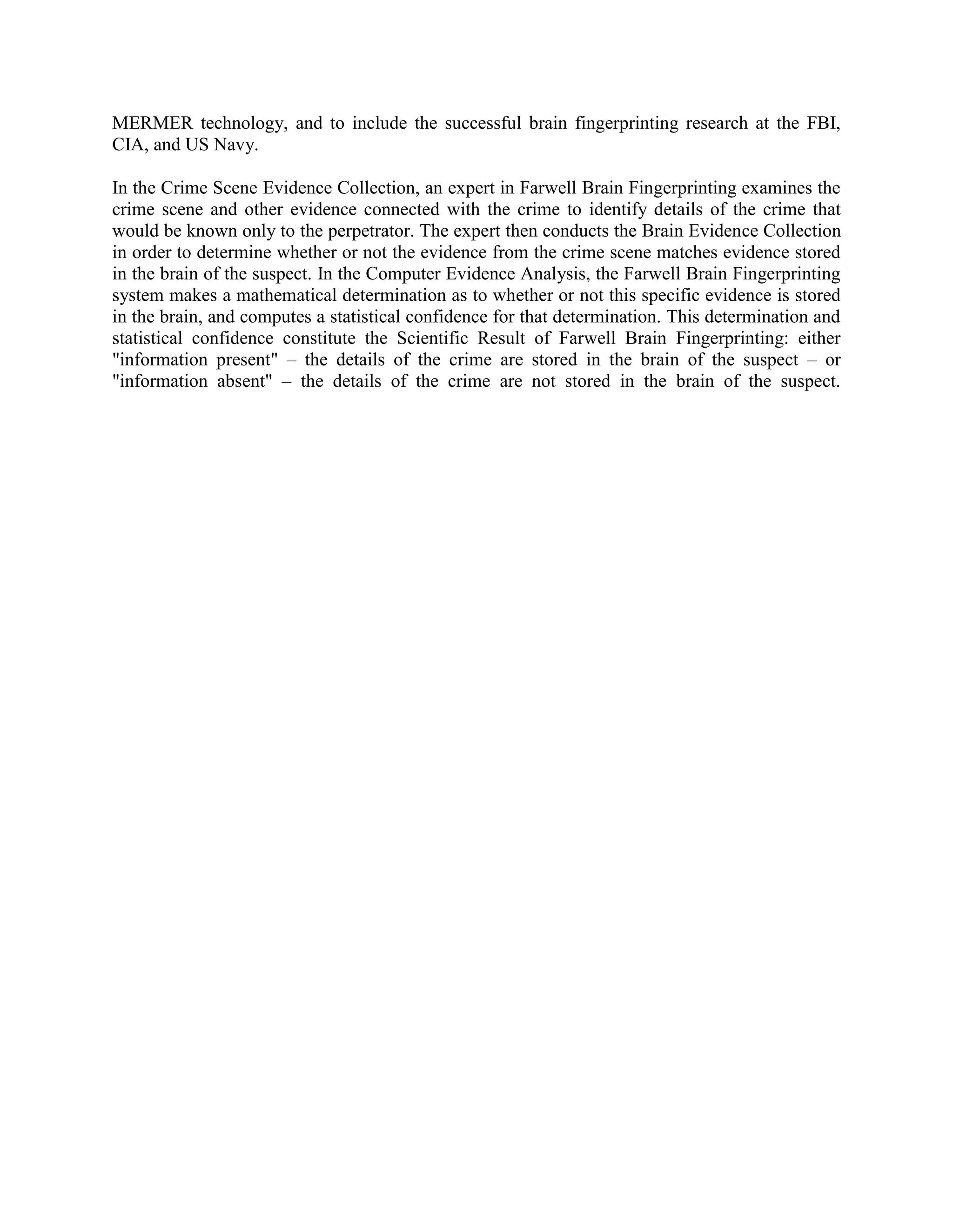 MERMER technology, and to include the successful brain fingerprinting research at the FBI,
CIA, and US Navy.
In the Crime Scene Evidence Collection, an expert in Farwell Brain Fingerprinting examines the
crime scene and other evidence connected with the crime to identify details of the crime that
would be known only to the perpetrator. The expert then conducts the Brain Evidence Collection
in order to determine whether or not the evidence from the crime scene matches evidence stored
in the brain of the suspect. In the Computer Evidence Analysis, the Farwell Brain Fingerprinting
system makes a mathematical determination as to whether or not this specific evidence is stored
in the brain, and computes a statistical confidence for that determination. This determination and
statistical confidence constitute the Scientific Result of Farwell Brain Fingerprinting: either
"information present" – the details of the crime are stored in the brain of the suspect – or
"information absent" – the details of the crime are not stored in the brain of the suspect.
 